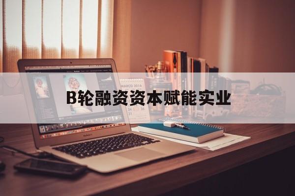 张家界市B轮融资资本赋能实业(b轮融资公司值得工作吗)